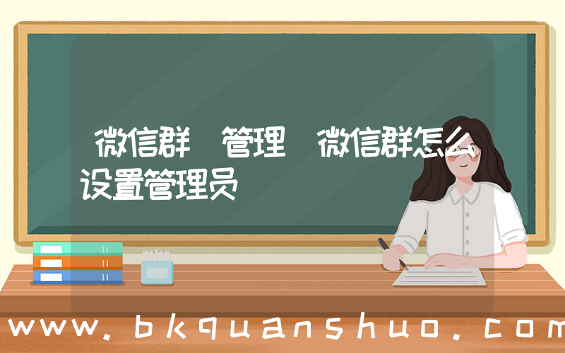 微信群 管理(微信群怎么设置管理员)
